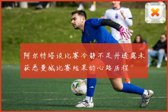 阿尔特塔谈比赛冷静不足并透露未获悉曼城比赛结果的心路历程