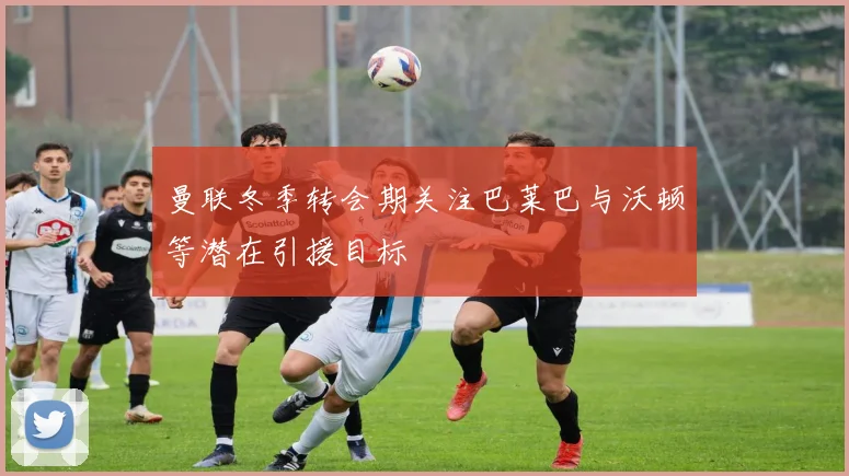 曼联冬季转会期关注巴莱巴与沃顿等潜在引援目标