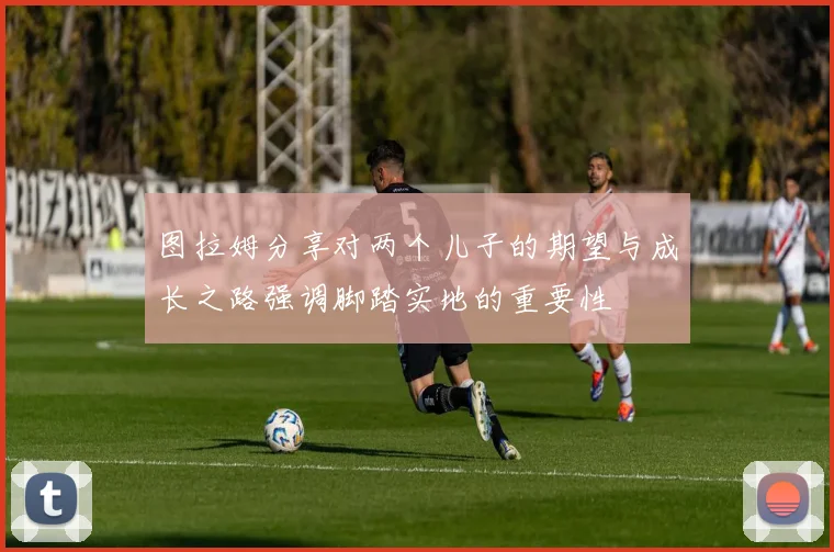 图拉姆分享对两个儿子的期望与成长之路强调脚踏实地的重要性