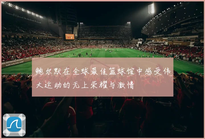 鲍尔默在全球最佳篮球馆中感受伟大运动的无上荣耀与激情