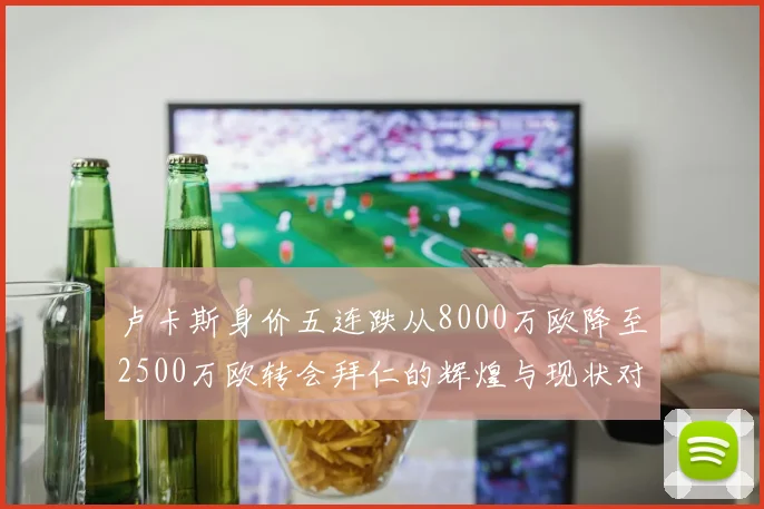卢卡斯身价五连跌从8000万欧降至2500万欧转会拜仁的辉煌与现状对比