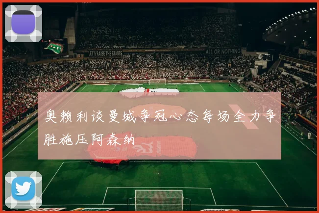 奥赖利谈曼城争冠心态每场全力争胜施压阿森纳