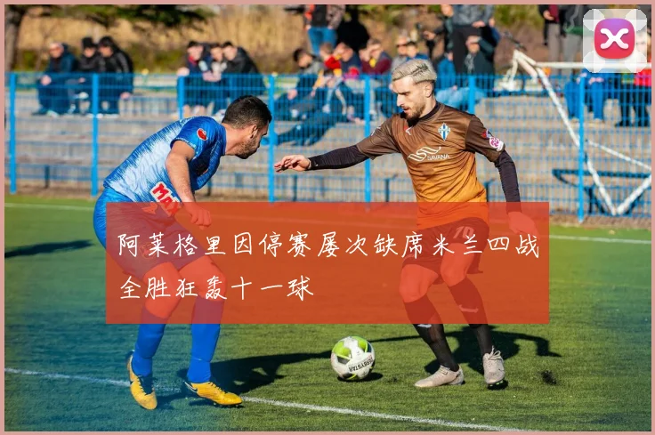阿莱格里因停赛屡次缺席米兰四战全胜狂轰十一球