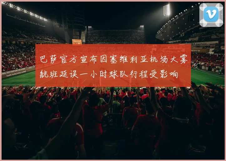 巴萨官方宣布因塞维利亚机场大雾航班延误一小时球队行程受影响
