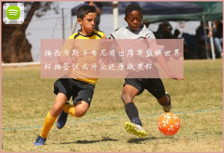 梅西与斯卡洛尼将出席华盛顿世界杯抽签仪式并交还原版奖杯
