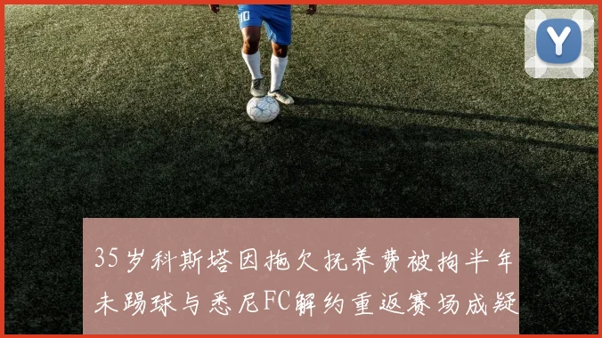 35岁科斯塔因拖欠抚养费被拘半年未踢球与悉尼FC解约重返赛场成疑