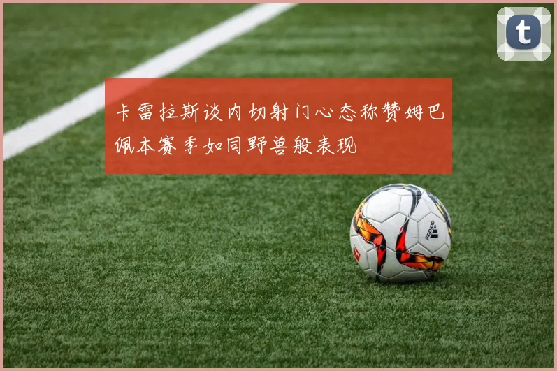 卡雷拉斯谈内切射门心态称赞姆巴佩本赛季如同野兽般表现