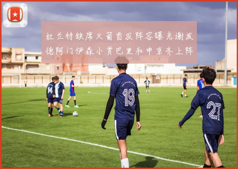 杜兰特缺席火箭首发阵容曝光谢泼德阿门伊森小贾巴里和申京齐上阵