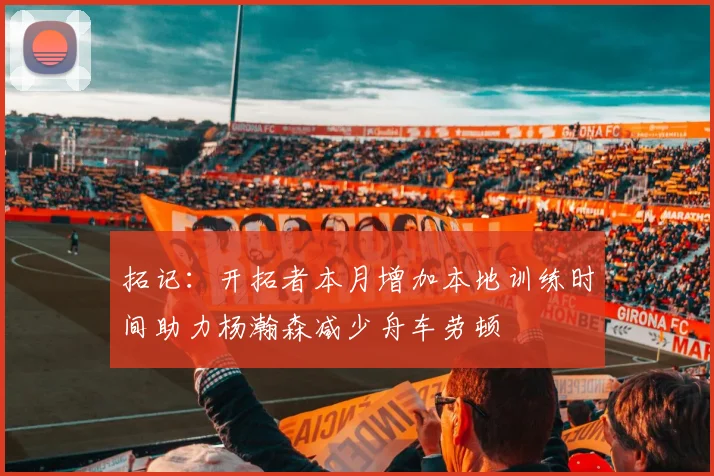 拓记：开拓者本月增加本地训练时间助力杨瀚森减少舟车劳顿