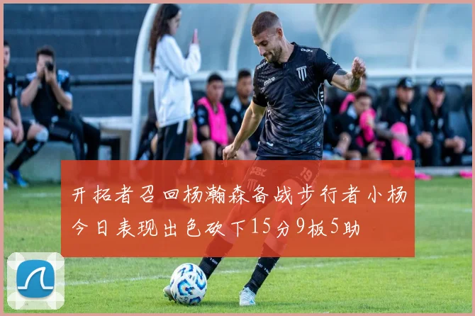 开拓者召回杨瀚森备战步行者小杨今日表现出色砍下15分9板5助