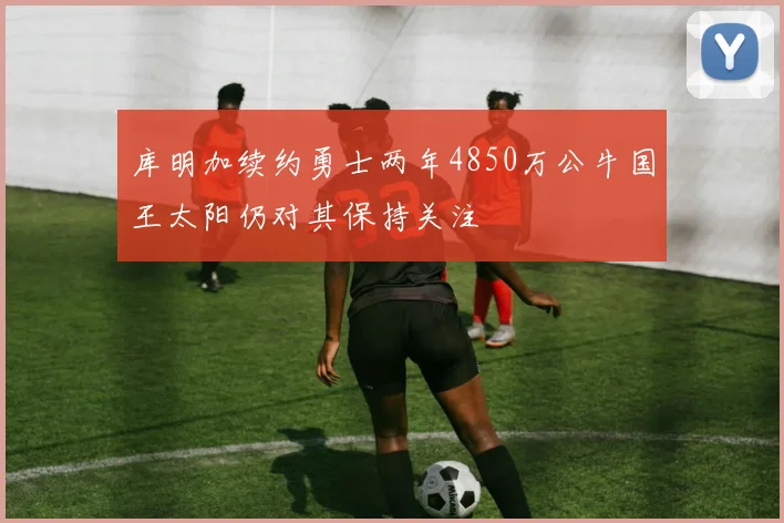 库明加续约勇士两年4850万公牛国王太阳仍对其保持关注