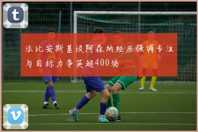 法比安斯基谈阿森纳经历强调专注与目标力争英超400场