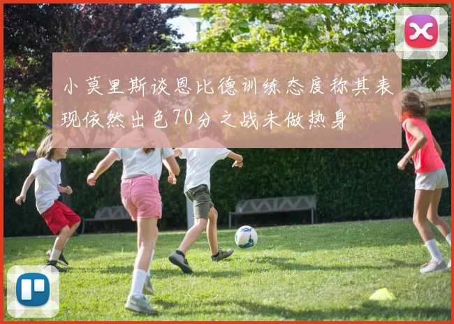 小莫里斯谈恩比德训练态度称其表现依然出色70分之战未做热身