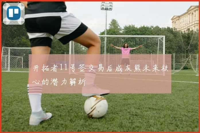开拓者11号签交易后成灰熊未来核心的潜力解析