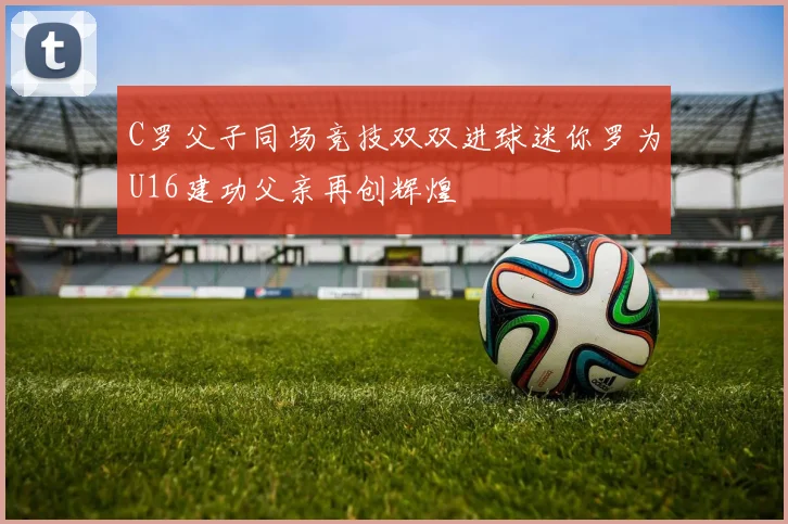 C罗父子同场竞技双双进球迷你罗为U16建功父亲再创辉煌