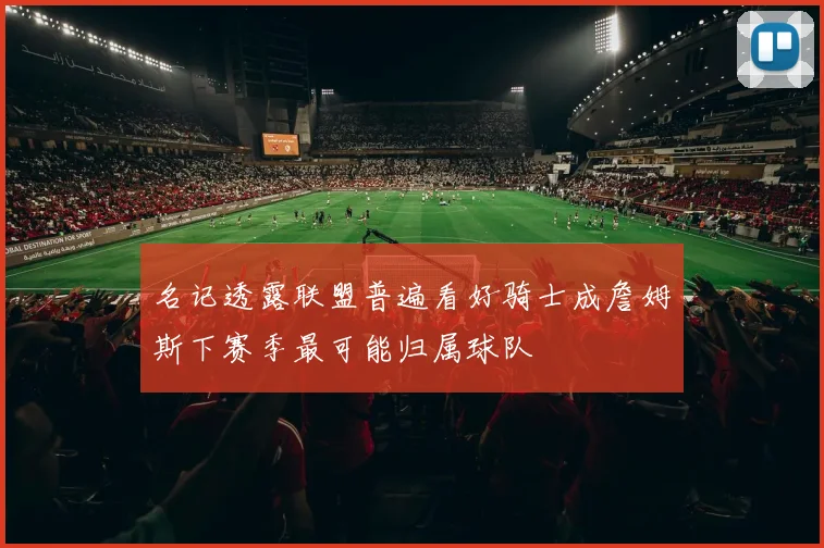 名记透露联盟普遍看好骑士成詹姆斯下赛季最可能归属球队