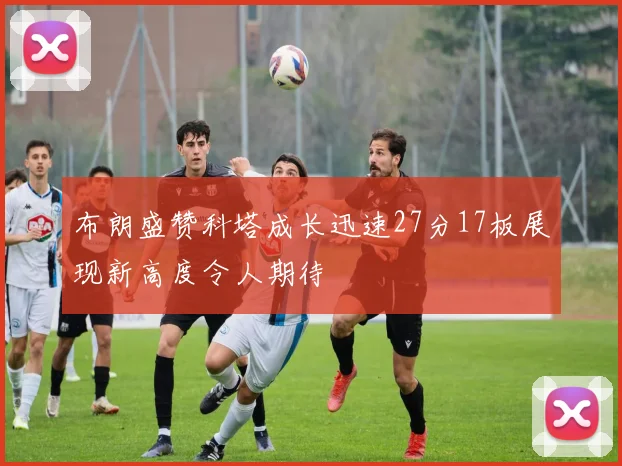 布朗盛赞科塔成长迅速27分17板展现新高度令人期待