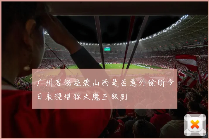 广州客场逆袭山西是否意外徐昕今日表现堪称大魔王级别