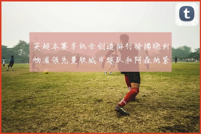 英超本赛季机会创造排行榜揭晓利物浦领先曼联城市球队和阿森纳紧随其后