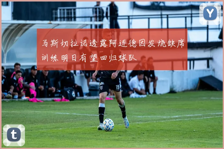 马斯切拉诺透露阿连德因发烧缺席训练明日有望回归球队