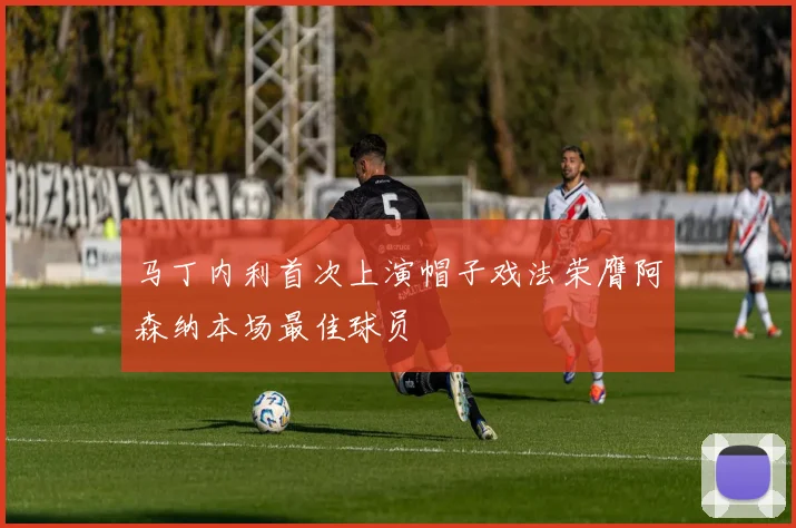 马丁内利首次上演帽子戏法荣膺阿森纳本场最佳球员