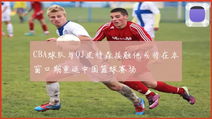 CBA球队与QJ皮特森接触他或将在本窗口期重返中国篮球赛场