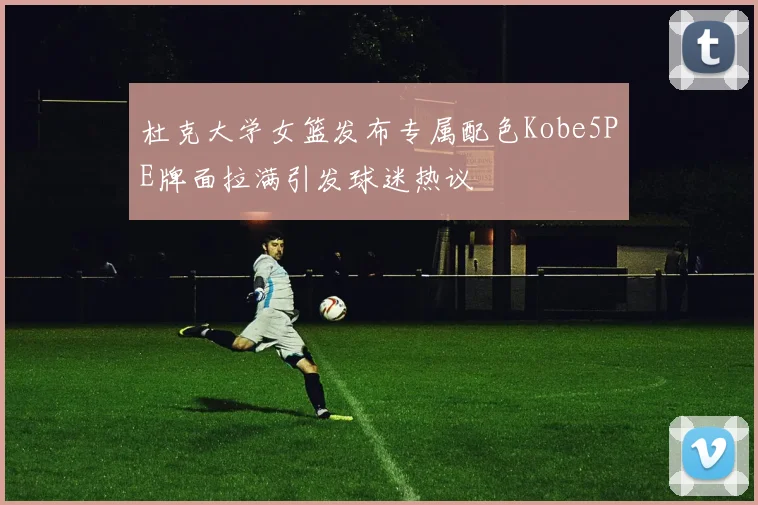 杜克大学女篮发布专属配色Kobe5PE牌面拉满引发球迷热议