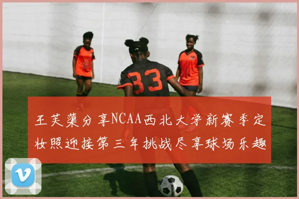 王芙蕖分享NCAA西北大学新赛季定妆照迎接第三年挑战尽享球场乐趣
