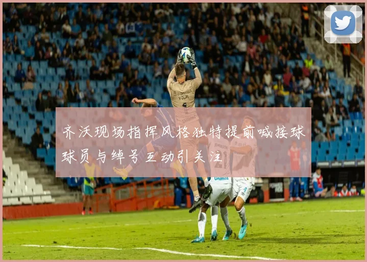齐沃现场指挥风格独特提前喊接球球员与绰号互动引关注
