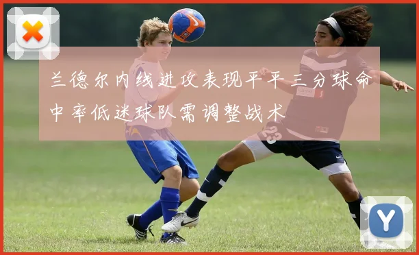 兰德尔内线进攻表现平平三分球命中率低迷球队需调整战术