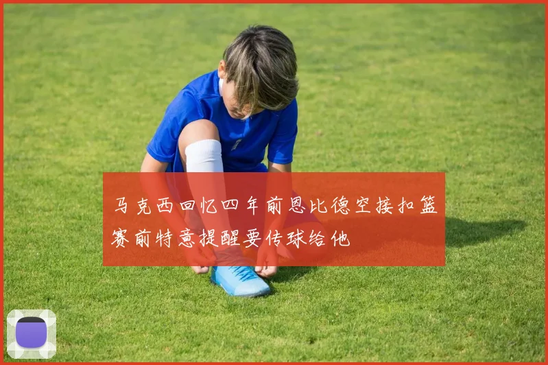 马克西回忆四年前恩比德空接扣篮赛前特意提醒要传球给他