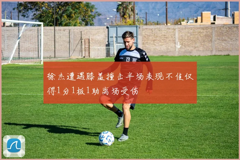 徐杰遭遇膝盖撞击半场表现不佳仅得1分1板1助离场受伤