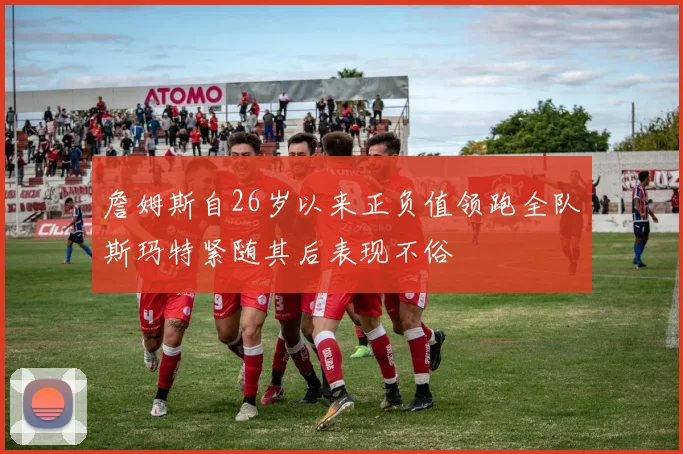 詹姆斯自26岁以来正负值领跑全队斯玛特紧随其后表现不俗