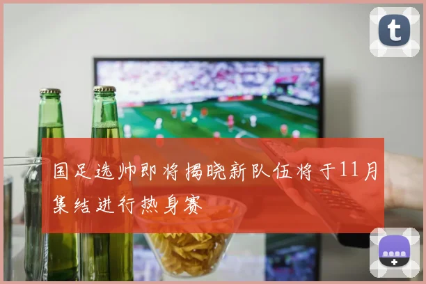 国足选帅即将揭晓新队伍将于11月集结进行热身赛
