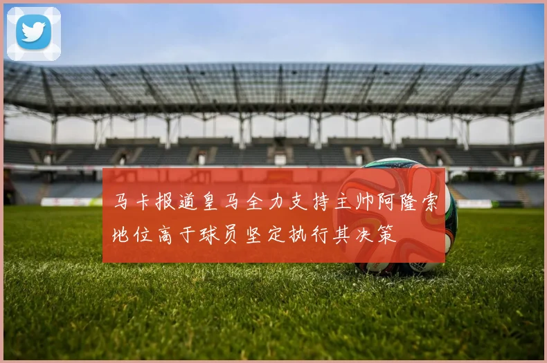 马卡报道皇马全力支持主帅阿隆索地位高于球员坚定执行其决策